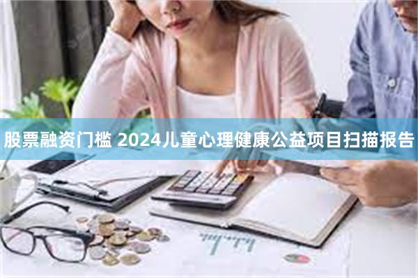 股票融资门槛 2024儿童心理健康公益项目扫描报告