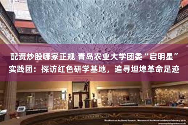 配资炒股哪家正规 青岛农业大学团委“启明星”实践团：探访红色研学基地，追寻坦埠革命足迹