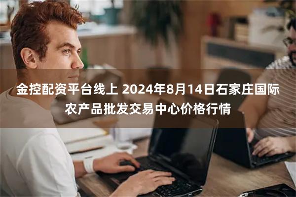 金控配资平台线上 2024年8月14日石家庄国际农产品批发交易中心价格行情