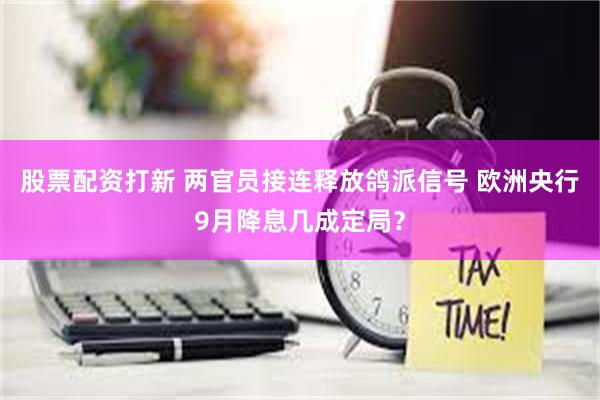 股票配资打新 两官员接连释放鸽派信号 欧洲央行9月降息几成定局？