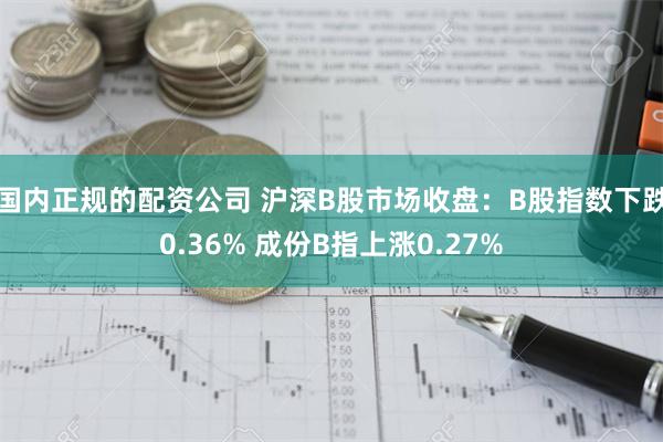 国内正规的配资公司 沪深B股市场收盘：B股指数下跌0.36% 成份B指上涨0.27%