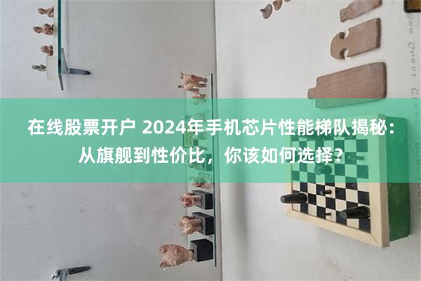 在线股票开户 2024年手机芯片性能梯队揭秘：从旗舰到性价比，你该如何选择？