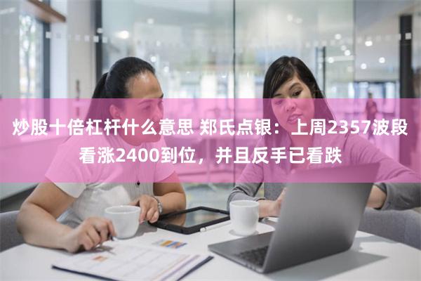 炒股十倍杠杆什么意思 郑氏点银：上周2357波段看涨2400到位，并且反手已看跌