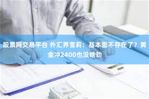 股票网交易平台 外汇界雪莉：基本面不存在了？黄金冲2400也没啥劲