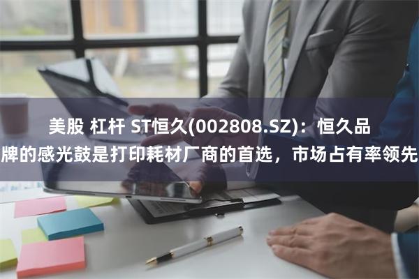 美股 杠杆 ST恒久(002808.SZ)：恒久品牌的感光鼓是打印耗材厂商的首选，市场占有率领先