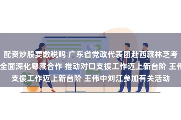 配资炒股要缴税吗 广东省党政代表团赴西藏林芝考察对接对口支援工作 全面深化粤藏合作 推动对口支援工作迈上新台阶 王伟中刘江参加有关活动