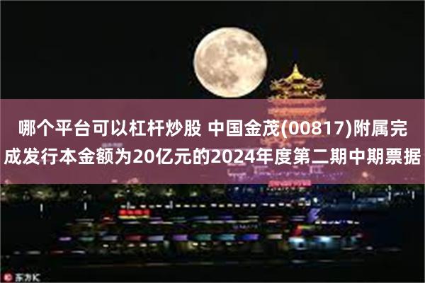 哪个平台可以杠杆炒股 中国金茂(00817)附属完成发行本金额为20亿元的2024年度第二期中期票据