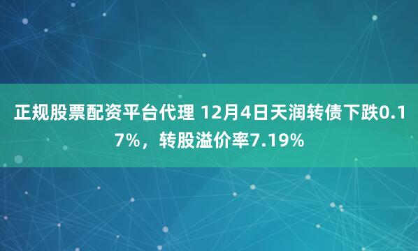 正规股票配资平台代理 12月4日天润转债下跌0.17%，转股溢价率7.19%