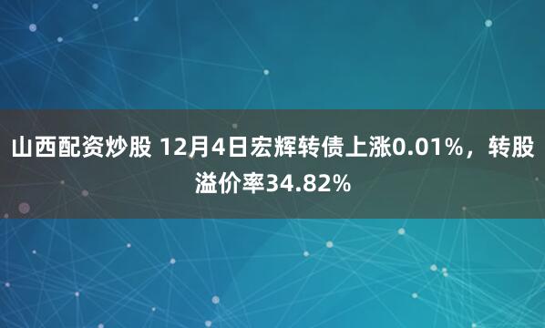 山西配资炒股 12月4日宏辉转债上涨0.01%，转股溢价率34.82%