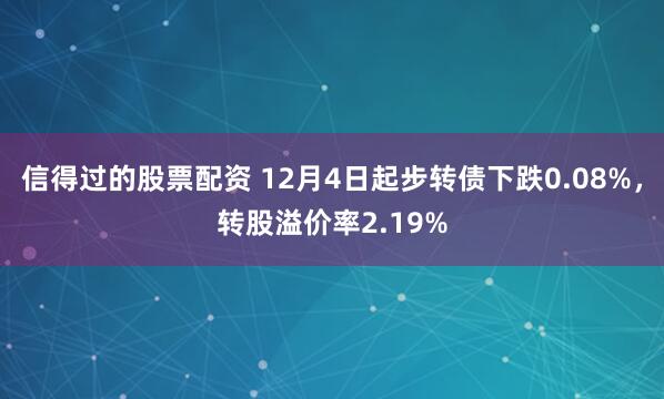 信得过的股票配资 12月4日起步转债下跌0.08%，转股溢价率2.19%