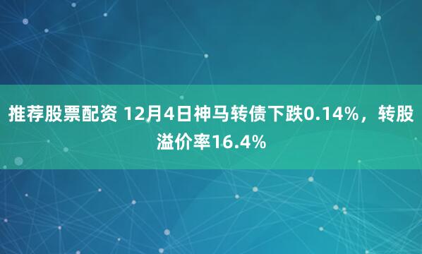 推荐股票配资 12月4日神马转债下跌0.14%，转股溢价率16.4%