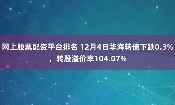 网上股票配资平台排名 12月4日华海转债下跌0.3%，转股溢价率104.07%