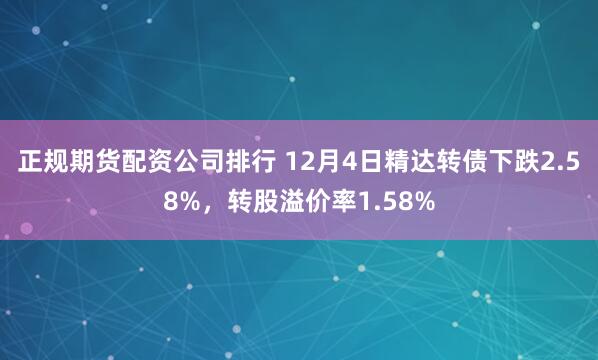 正规期货配资公司排行 12月4日精达转债下跌2.58%，转股溢价率1.58%