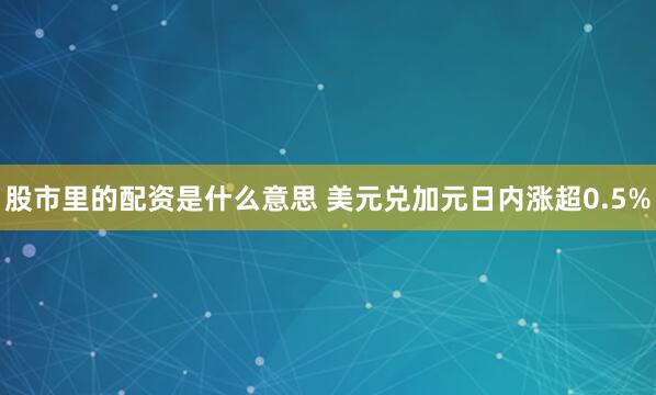 股市里的配资是什么意思 美元兑加元日内涨超0.5%