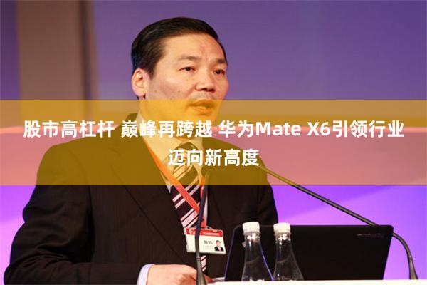 股市高杠杆 巅峰再跨越 华为Mate X6引领行业迈向新高度