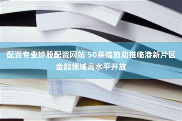 配资专业炒股配资网站 50条措施助推临港新片区金融领域高水平开放