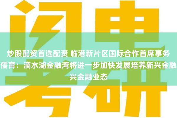 炒股配资首选配资 临港新片区国际合作首席事务官钟儒育：滴水湖金融湾将进一步加快发展培养新兴金融业态