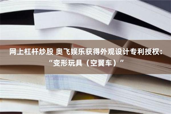 网上杠杆炒股 奥飞娱乐获得外观设计专利授权：“变形玩具（空翼车）”