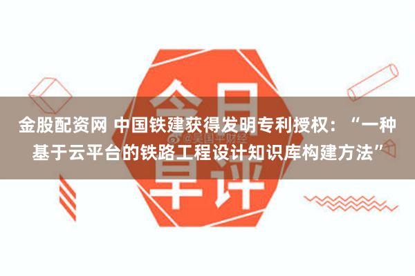 金股配资网 中国铁建获得发明专利授权：“一种基于云平台的铁路工程设计知识库构建方法”