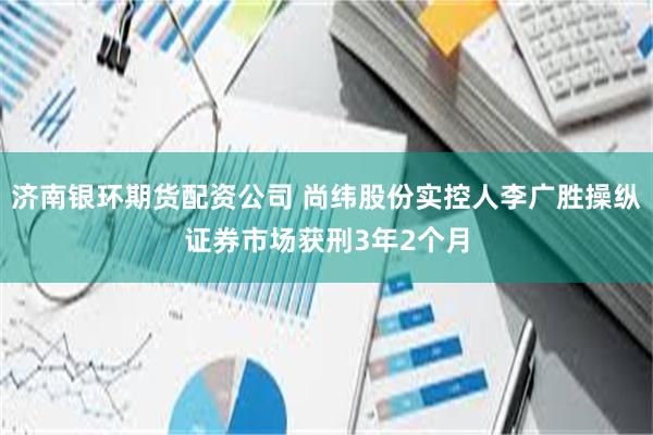 济南银环期货配资公司 尚纬股份实控人李广胜操纵证券市场获刑3年2个月