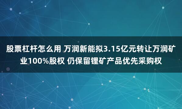 股票杠杆怎么用 万润新能拟3.15亿元转让万润矿业100%股权 仍保留锂矿产品优先采购权