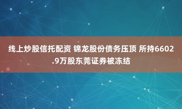 线上炒股信托配资 锦龙股份债务压顶 所持6602.9万股东莞证券被冻结