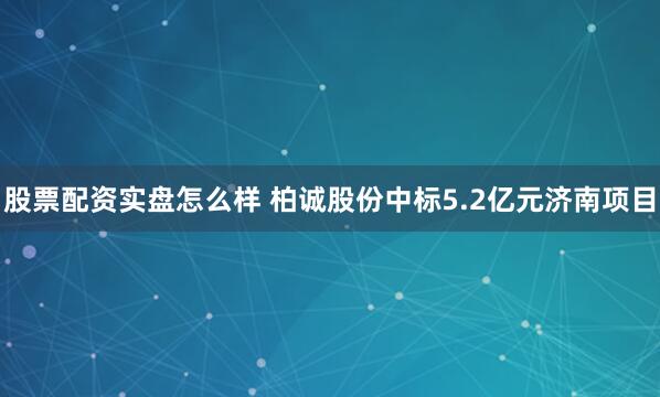 股票配资实盘怎么样 柏诚股份中标5.2亿元济南项目