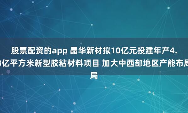 股票配资的app 晶华新材拟10亿元投建年产4.8亿平方米新型胶粘材料项目 加大中西部地区产能布局