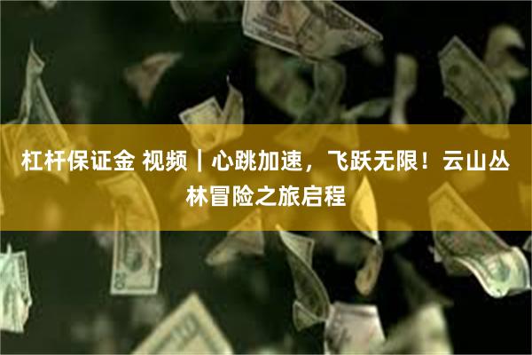 杠杆保证金 视频｜心跳加速，飞跃无限！云山丛林冒险之旅启程