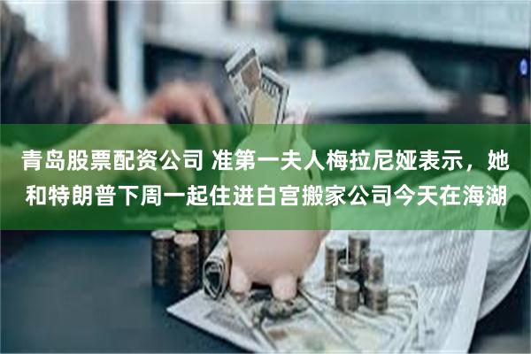 青岛股票配资公司 准第一夫人梅拉尼娅表示，她和特朗普下周一起住进白宫搬家公司今天在海湖