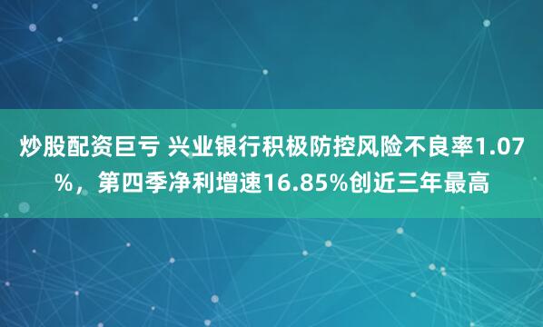 炒股配资巨亏 兴业银行积极防控风险不良率1.07%，第四季净利增速16.85%创近三年最高