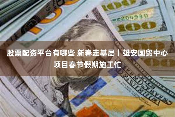 股票配资平台有哪些 新春走基层丨雄安国贸中心项目春节假期施工忙