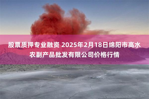 股票质押专业融资 2025年2月18日绵阳市高水农副产品批发有限公司价格行情