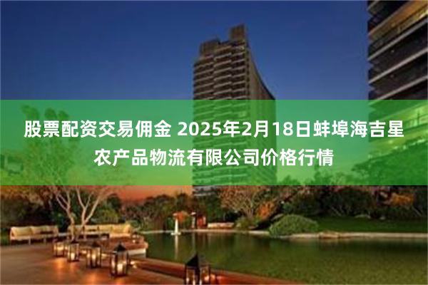 股票配资交易佣金 2025年2月18日蚌埠海吉星农产品物流有限公司价格行情