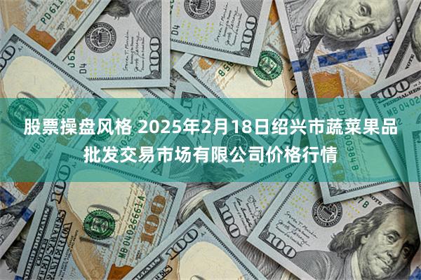 股票操盘风格 2025年2月18日绍兴市蔬菜果品批发交易市场有限公司价格行情