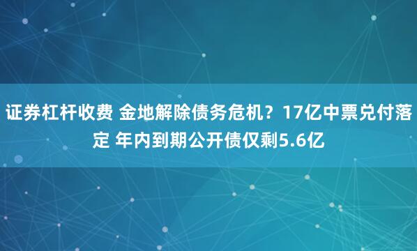 证券杠杆收费 金地解除债务危机？17亿中票兑付落定 年内到期公开债仅剩5.6亿