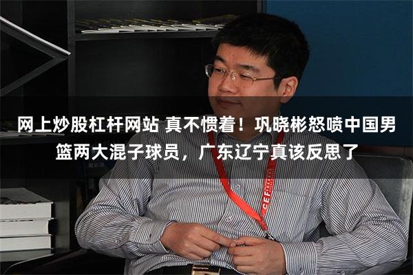 网上炒股杠杆网站 真不惯着！巩晓彬怒喷中国男篮两大混子球员，广东辽宁真该反思了