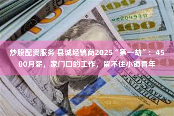 炒股配资服务 县城经销商2025“第一劫”：4500月薪，家门口的工作，留不住小镇青年