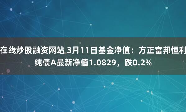 在线炒股融资网站 3月11日基金净值：方正富邦恒利纯债A最新净值1.0829，跌0.2%