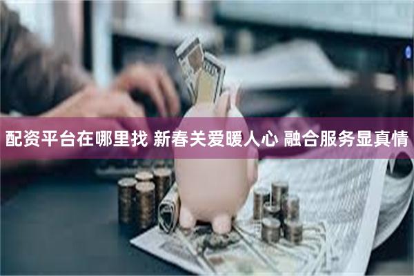 配资平台在哪里找 新春关爱暖人心 融合服务显真情