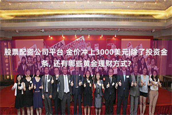 股票配资公司平台 金价冲上3000美元|除了投资金条, 还有哪些黄金理财方式?