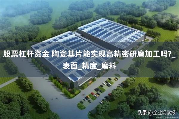 股票杠杆资金 陶瓷基片能实现高精密研磨加工吗?_表面_精度_磨料