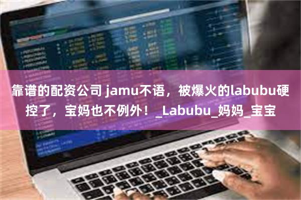 靠谱的配资公司 jamu不语，被爆火的labubu硬控了，宝妈也不例外！_Labubu_妈妈_宝宝